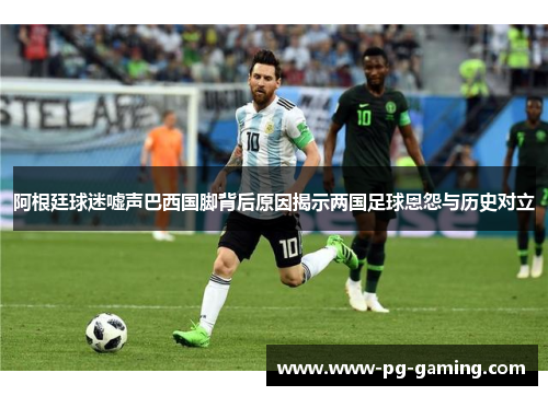 阿根廷球迷嘘声巴西国脚背后原因揭示两国足球恩怨与历史对立