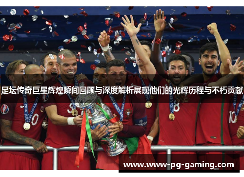 足坛传奇巨星辉煌瞬间回顾与深度解析展现他们的光辉历程与不朽贡献