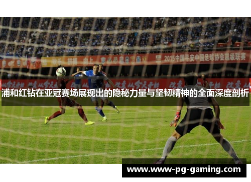 浦和红钻在亚冠赛场展现出的隐秘力量与坚韧精神的全面深度剖析 浦和红钻在亚冠赛场展现出的隐秘力量与坚韧精神的全面深度剖析