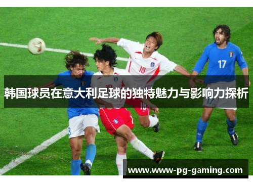 韩国球员在意大利足球的独特魅力与影响力探析