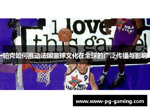 帕克如何推动法国篮球文化在全球的广泛传播与影响