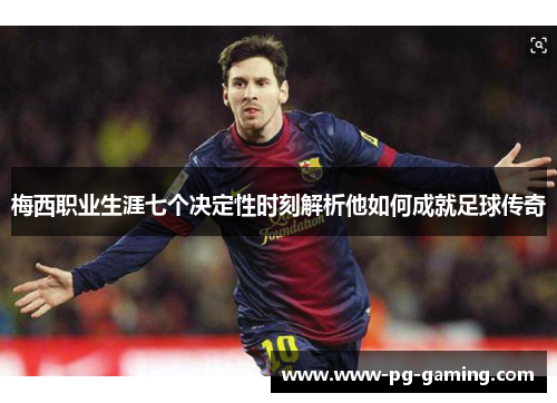 梅西职业生涯七个决定性时刻解析他如何成就足球传奇