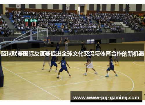 篮球联赛国际友谊赛促进全球文化交流与体育合作的新机遇