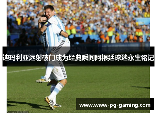 迪玛利亚远射破门成为经典瞬间阿根廷球迷永生铭记